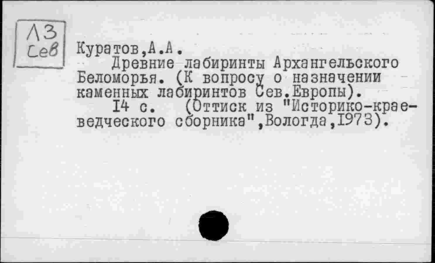 ﻿A3
Сев Кура тов, А .А.
____ Древние лабиринты Архангельского Беломорья. (К вопросу о назначении каменных лабиринтов Сев.Европы).
14 с. (Оттиск из “Историко-краеведческого сборника",Вологда,1973).